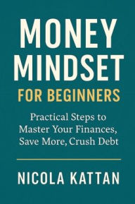 Title: Money Mindset for Beginners: Practical Steps to Master Your Finances, Save More, and Crush Debt:, Author: Nicola Kattan