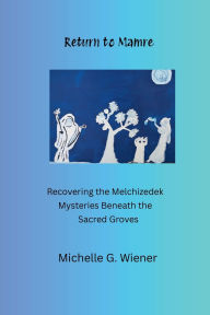 Title: Return to Mamre: Recovering the Melchizedek - Mysteries Beneath the Sacred Groves, Author: Michelle G. Wiener