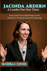 Title: JACINDA ARDERN: From Small-Town Beginnings In New Zealand To World-Renowned Leadership, Author: ISABELLA CROSS