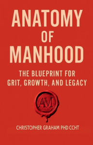 Title: ANATOMY OF MANHOOD: THE BLUEPRINT FOR GRIT, GROWTH, AND LEGACY, Author: Christopher Graham Phd Ccht