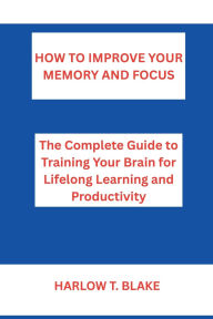 Title: HOW TO IMPROVE YOUR MEMORY AND FOCUS: The Complete Guide to Training Your Brain for Lifelong Learning and Productivity, Author: Harlow Blake