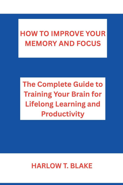 HOW TO IMPROVE YOUR MEMORY AND FOCUS: The Complete Guide to Training Your Brain for Lifelong Learning and Productivity