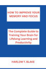 HOW TO IMPROVE YOUR MEMORY AND FOCUS: The Complete Guide to Training Your Brain for Lifelong Learning and Productivity