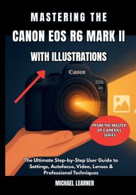 Title: Mastering the Canon EOS R6 Mark II with Illustrations: The Ultimate Step-by-Step User Guide to Settings, Autofocus, Video, Lenses & Professional Techniques, Author: Michael Learner
