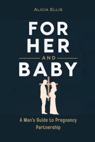 Title: For Her and Baby: A Man's Guide to Pregnancy Partnership, Author: Alicia Ellis