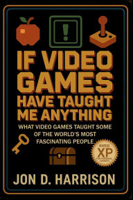 Title: If Video Games Have Taught Me Anything: What Video Games Taught Some Of The World's Most Fascinating People, Author: Jon Harrison