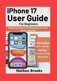 Title: iPhone 17 User Guide for Beginners: Simple Instructions for Navigating Your New Device with Ease, Author: Nathan Brooks