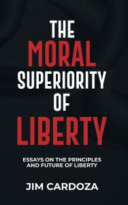 Title: THE MORAL SUPERIORITY OF LIBERTY: ESSAYS ON THE PRINCIPLES AND THE FUTURE OF LIBERTY, Author: JIM CARDOZA