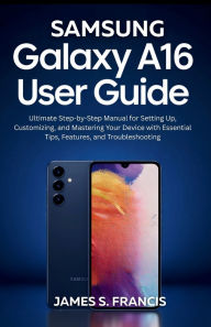 Title: SAMSUNG GALAXY A16 5G USER GUIDE: Ultimate Step-by-Step Manual for Setting Up, Customizing, and Mastering Your Device with Essential Tips, Features, and T, Author: Paul Johnson James