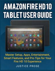 Title: Amazon Fire HD 10 Tablet User Guide: Master Setup, Apps, Entertainment, Smart Features, and Pro Tips for Your Fire HD 10 Experience, Author: Justice Prose