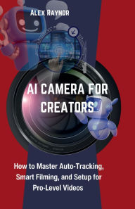 Title: AI CAMERA FOR CREATORS: How to Master Auto-Tracking, Smart Filming, and Setup for Pro-Level Videos, Author: Alex Raynor
