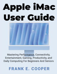 Title: Apple iMac User Guide: Mastering Performance, Connectivity, Entertainment, Gaming, Productivity, and Daily Computing For Beginners And Seniors, Author: Frank E. Cooper