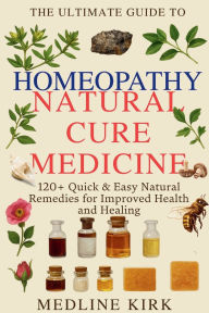 Title: The Ultimate Guide to Homeopathy: 120+ Quick & Easy Natural Remedies for Improved Health and Healing, Author: Medline Kirk