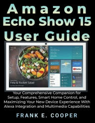 Title: Amazon Echo Show 15 User Guide: Your Comprehensive Companion for Setup, Features, Smart Home Control, and Maximizing Your New Device Experience, Author: Frank E. Cooper