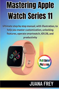 Title: Mastering Apple Watch Series 11: Ultimate Step-by Step Manual With Illustration to Master Customization, Unlocking features, and Operating Smartwatch, Author: Juana Frey