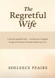 Title: The Regretful Wife: I was the regretful wife, not because I stopped loving, but because I let pain dictate my love, Author: Soeleece Peaire