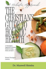 Title: The Christian's Guide to Holistic Health: A Theological Approach to Holistic Health for Body, Mind, and Spirit, Author: Maxwell Shimba