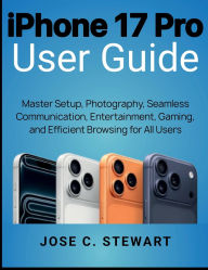 Title: iPhone 17 Pro User Guide: Master Setup, Photography, Seamless Communication, Entertainment, Gaming, and Efficient Browsing for All Users, Author: Jose C. Stewart