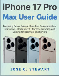 Title: iPhone 17 Pro Max User Guide: Mastering Setup, Camera, Seamless Communication, Immersive Entertainment, Effortless Browsing, and Gaming, Author: Jose C. Stewart