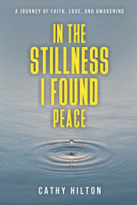 Title: In the Stillness I Found Peace: A Journey of Faith, Love, and Awakening, Author: Cathy Hilton