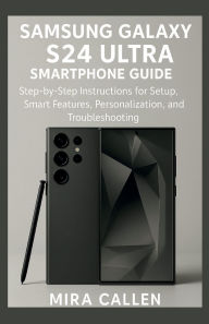 Title: Samsung Galaxy S24 Ultra Smartphone Guide: Step-by-Step Instructions for Setup, Smart Features, Personalization, and Troubleshooting, Author: Mira Callen