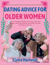 Title: DATING ADVICE FOR OLDER WOMEN: How to Navigate Modern Romance, Overcome Ageism, and Find Authentic Love After 40-With Confidence and Joy, Author: Claire Hartwell