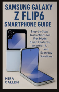 Title: Samsung Galaxy Z Flip6 Smartphone Guide: Step-by-Step Instructions for Flex Mode, Smart Features, Android 14, and Everyday Solutions, Author: Mira Callen