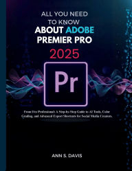 Title: ALL YOU NEED TO KNOW ABOUT ADOBE PREMIER PRO 2025: From 0 to Professional: A Step-by-Step Guide to AI Tools, Color Grading, and Advanced Export Shortcuts for Social Media, Author: Ann S. Davis