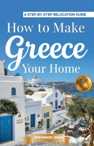 Title: How to Make Greece Your Home: A Step-by-Step Relocation Guide, Author: Emmanuel Noah