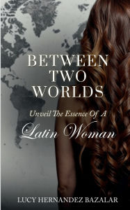 Title: Between Two Worlds: Unveil The Essence Of A Latin Woman:, Author: Lucy Hernandez