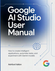 Title: Google AI Studio User Manual: How To Create Intelligent Applications, Automate Tasks, And Experiment With Gemini Models., Author: Ashford Vallon