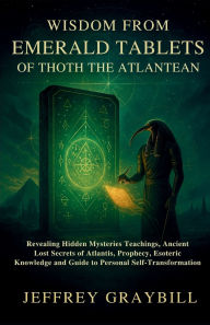 Title: Wisdom from Emerald Tablets of Thoth the Atlantean: Revealing Hidden Mysteries Teachings, Ancient Lost Secrets of Atlantis, Prophecy, Esoteric Knowledge and Guide to Person, Author: Jeffrey Graybill