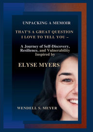 Title: UNPACKING A MEMOIR THAT'S A GREAT QUESTION I LOVE TO TELL YOU: A Journey of Self-Discovery, Resilience, and Vulnerability Inspired by ELYSE MYERS, Author: Wendell S. Meyer