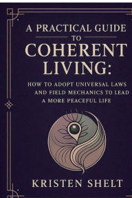 Title: A Practical Guide to Coherent Living: How to Adopt Universal Laws and Field Mechanics to Lead a More Peaceful Life:, Author: Kristen Shelt