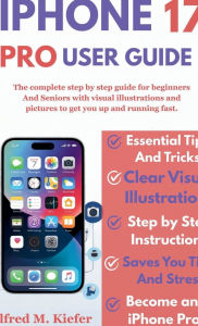 Title: Iphone 17 PRO User Guide: The Complete Step By Step guide For beginners And Seniors with visual illustrations And pictures For Easy Learning, Author: Alfred Kiefer M.