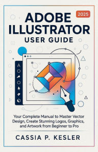 Title: Adobe Illustrator 2025 User Guide: Your Complete Manual to Master Vector Design, Create Stunning Logos, Graphics, and Artwork from Beginner to Pro, Author: Cassia P. Kesler