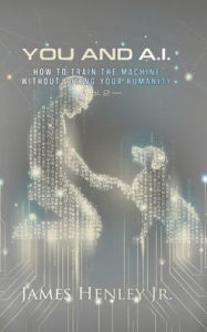 Title: You and A.I. Vol 2: HOW TO TRAIN THE MACHINE WITHOUT LOSING YOUR HUMANITY, Author: James Henley Jr