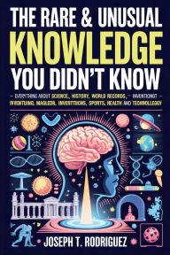 Title: The rare & unusual knowledge you didn't know: Everything About Science, History, World Records, Inventions, Sports, Health and Technology, Author: Joseph T. Rodriguez