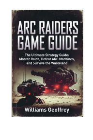 Title: ARC RAIDERS GAME GUIDE: The Ultimate Strategy Guide: Master Raids, Defeat Arc Machines, and Survive The Wastelands., Author: Geoffrey