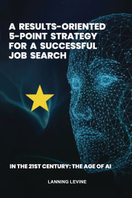 Title: A Results-Oriented 5-Point Strategy for a Successful Job Search: In the 21st Century, The Age of AI, Author: Lanning Levine
