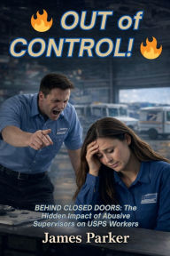 Title: OUT of CONTROL: Behind Closed Doors: The Hidden Impact of Abusive Supervisors on USPS Workers, Author: James K. Parker Jr.