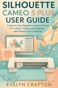 Title: Silhouette Cameo 5 Plus User Guide: A Step-by-Step Beginner-to-Expert Manual for Crafting, Cutting, and Designing with Precision and Confidence, Author: Evelyn Crafton