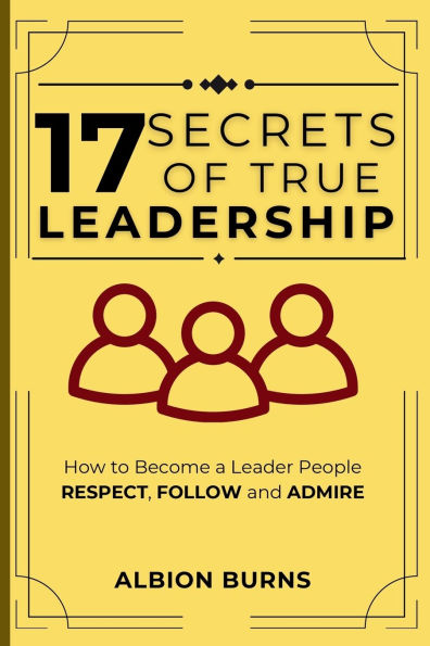 17 Secrets of True Leadership: How to Become a Leader People Respect, Follow and Admire.: How to Become a Leader People Respect, Follow and Admire.