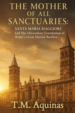 The Mother of All Sanctuaries: Santa Maria Maggiore And Miraculous Foundation Rome's Great Marian Basilica