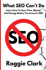 Title: What SEO Can't Do: Learn How To Save Time, Money and Energy Before You Invest in SEO, Author: Roggie Clark