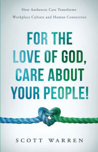 Title: For The Love of God, Care About Your People!: How Authentic Care Transforms Workplace Culture and Human Connection, Author: Scott Warren
