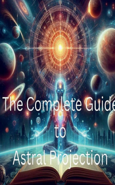 The Complete Guide to Astral Projection: How to Experience Out-of-Body Journeys: