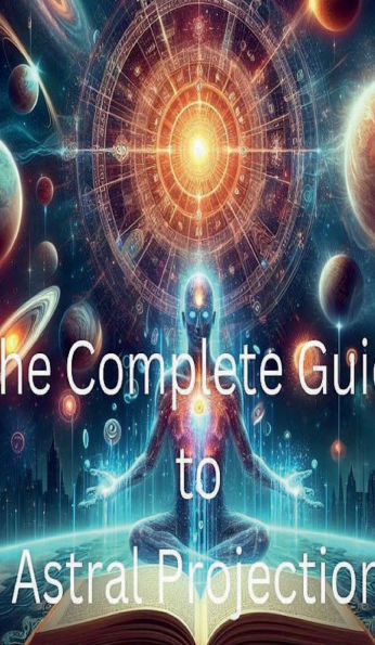 The Complete Guide to Astral Projection: How to Experience Out-of-Body Journeys: