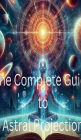 The Complete Guide to Astral Projection: How to Experience Out-of-Body Journeys: