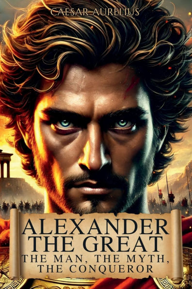 Alexander the Great: Man, Myth, Conqueror:Discover Human Side and Extraordinary Feats of King Macedonia